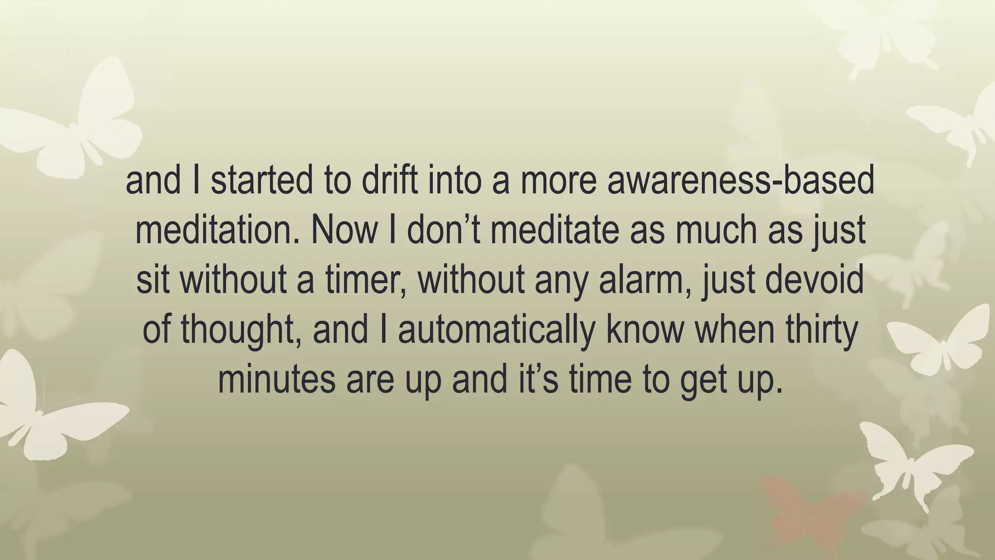 and I started to drift into a more awareness-based
meditation. Now I don’t meditate as much as just
sit without a timer, without any alarm, just devoid
of thought, and I automatically know when thirty
minutes are up and it’s time to get up.
 
