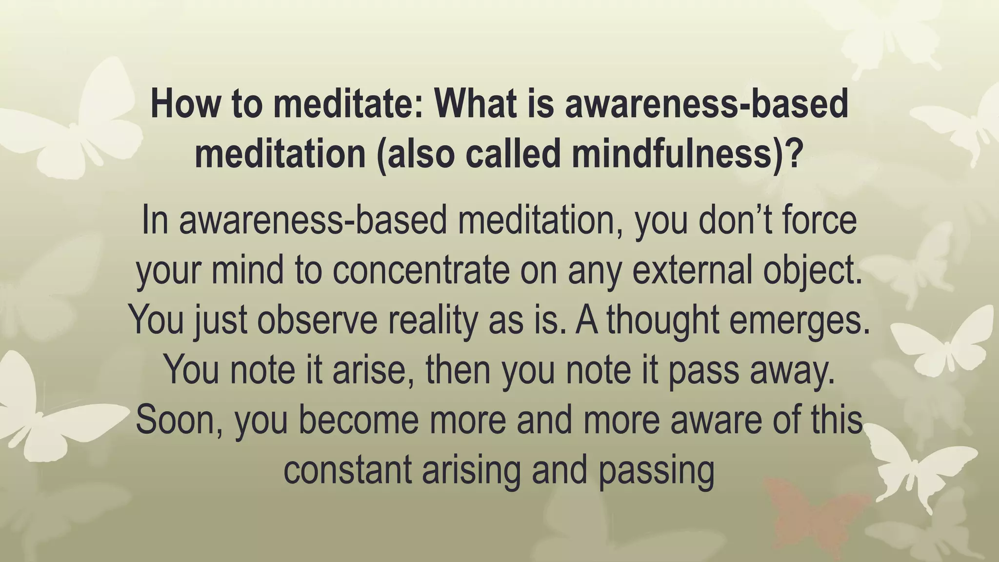 How to meditate: What is awareness-based
meditation (also called mindfulness)?
In awareness-based meditation, you don’t force
your mind to concentrate on any external object.
You just observe reality as is. A thought emerges.
You note it arise, then you note it pass away.
Soon, you become more and more aware of this
constant arising and passing
 