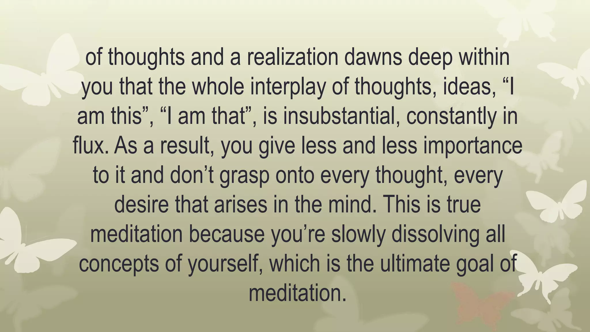 of thoughts and a realization dawns deep within
you that the whole interplay of thoughts, ideas, “I
am this”, “I am that”, is insubstantial, constantly in
flux. As a result, you give less and less importance
to it and don’t grasp onto every thought, every
desire that arises in the mind. This is true
meditation because you’re slowly dissolving all
concepts of yourself, which is the ultimate goal of
meditation.
 