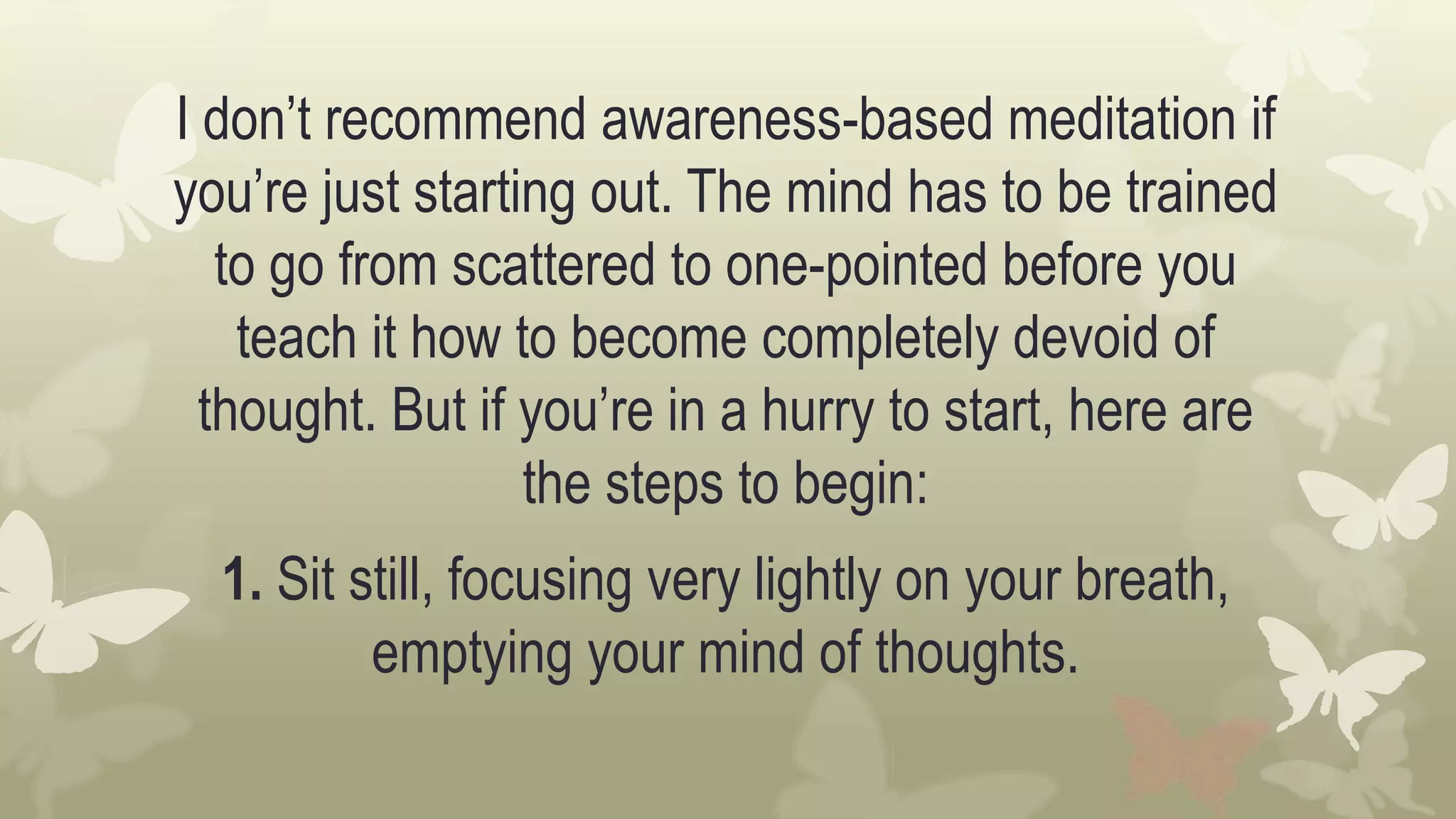I don’t recommend awareness-based meditation if
you’re just starting out. The mind has to be trained
to go from scattered to one-pointed before you
teach it how to become completely devoid of
thought. But if you’re in a hurry to start, here are
the steps to begin:
1. Sit still, focusing very lightly on your breath,
emptying your mind of thoughts.
 