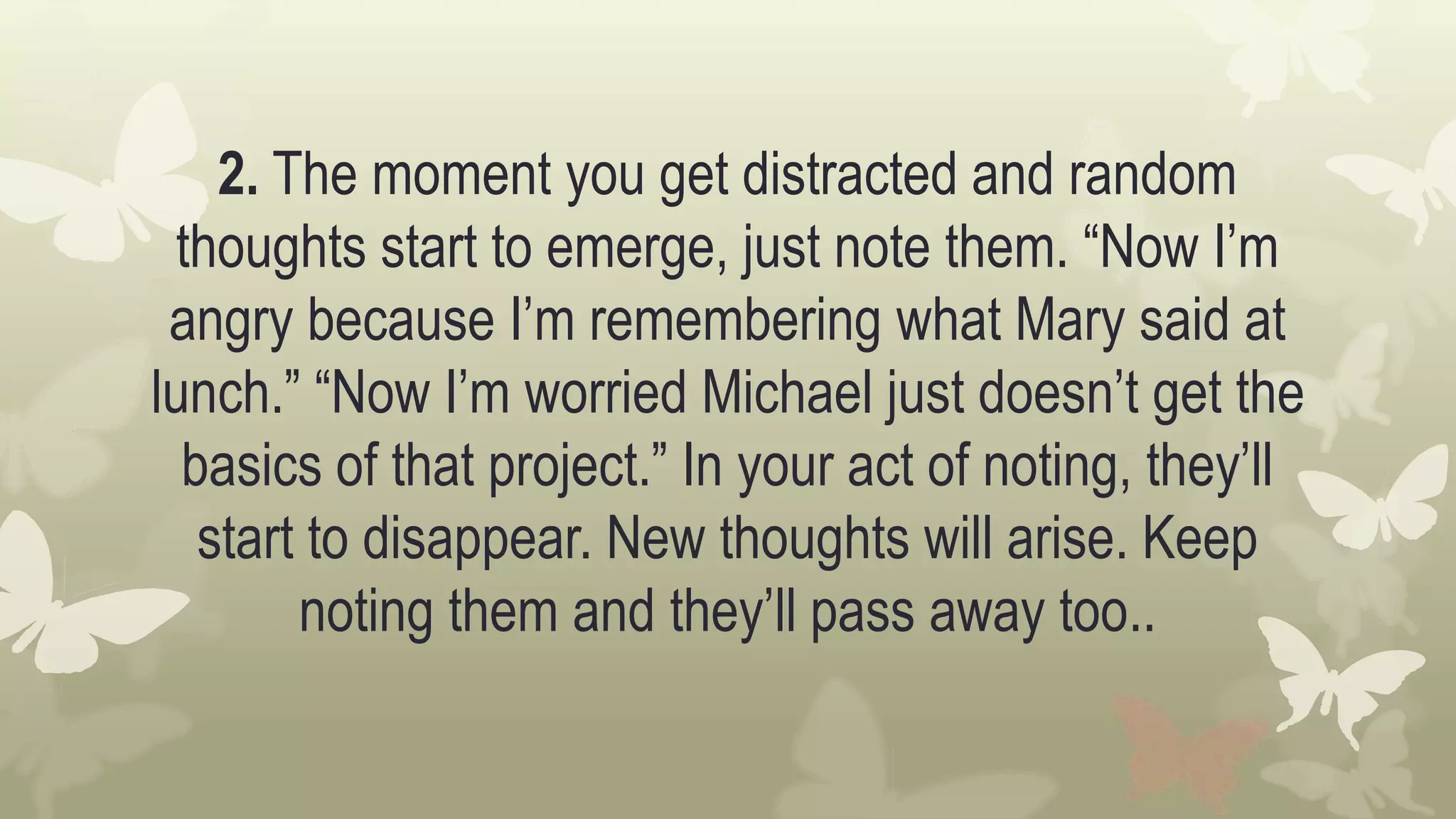 2. The moment you get distracted and random
thoughts start to emerge, just note them. “Now I’m
angry because I’m remembering what Mary said at
lunch.” “Now I’m worried Michael just doesn’t get the
basics of that project.” In your act of noting, they’ll
start to disappear. New thoughts will arise. Keep
noting them and they’ll pass away too..
 