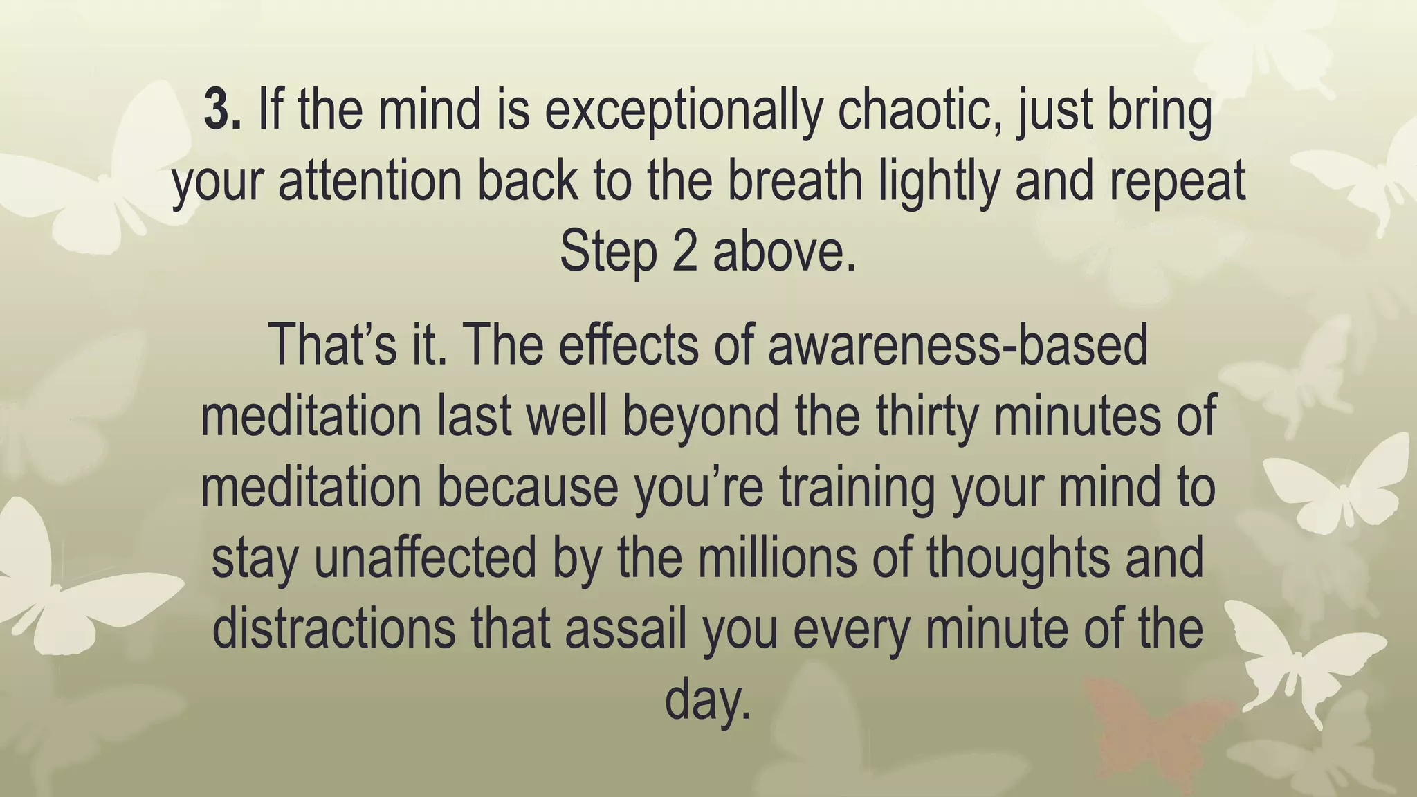 3. If the mind is exceptionally chaotic, just bring
your attention back to the breath lightly and repeat
Step 2 above.
That’s it. The effects of awareness-based
meditation last well beyond the thirty minutes of
meditation because you’re training your mind to
stay unaffected by the millions of thoughts and
distractions that assail you every minute of the
day.
 