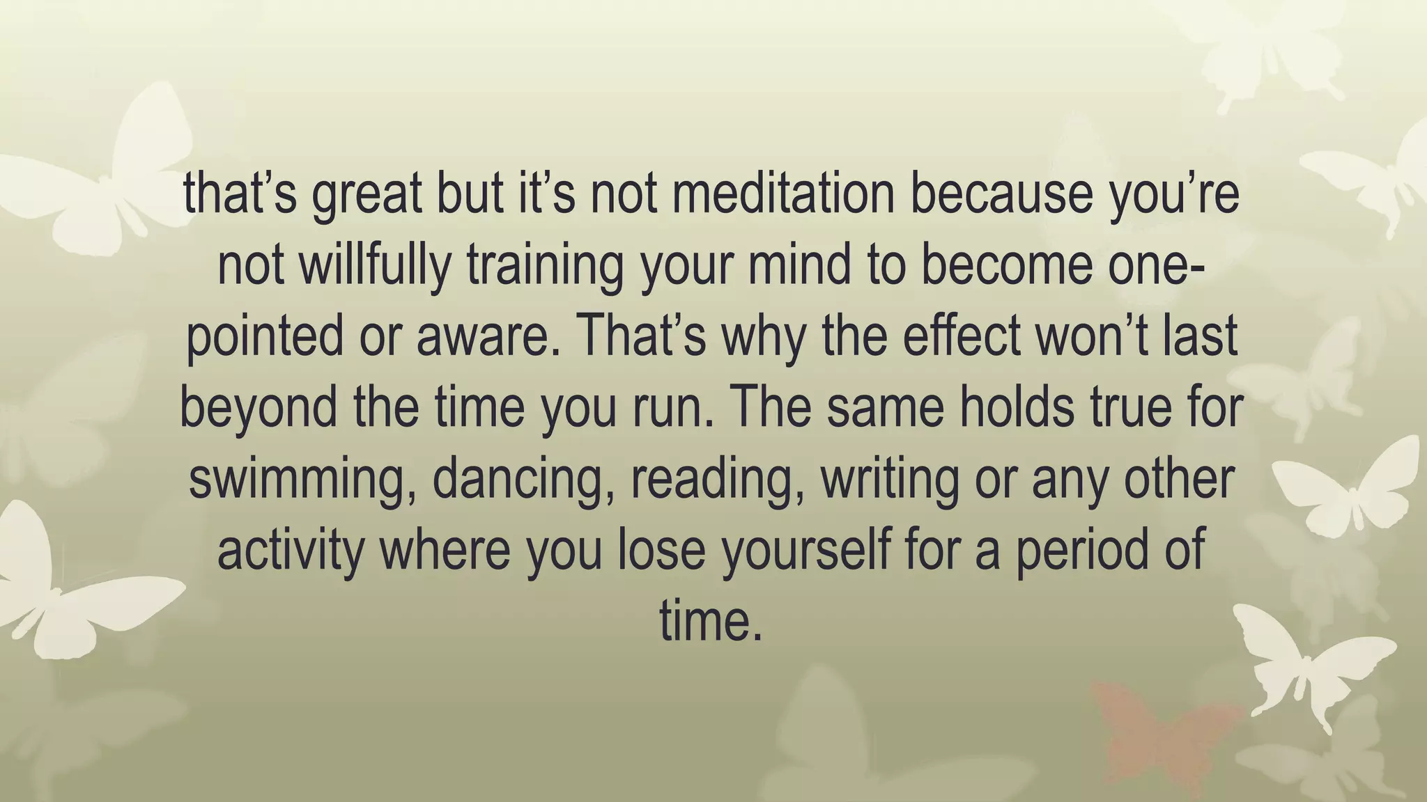that’s great but it’s not meditation because you’re
not willfully training your mind to become one-
pointed or aware. That’s why the effect won’t last
beyond the time you run. The same holds true for
swimming, dancing, reading, writing or any other
activity where you lose yourself for a period of
time.
 