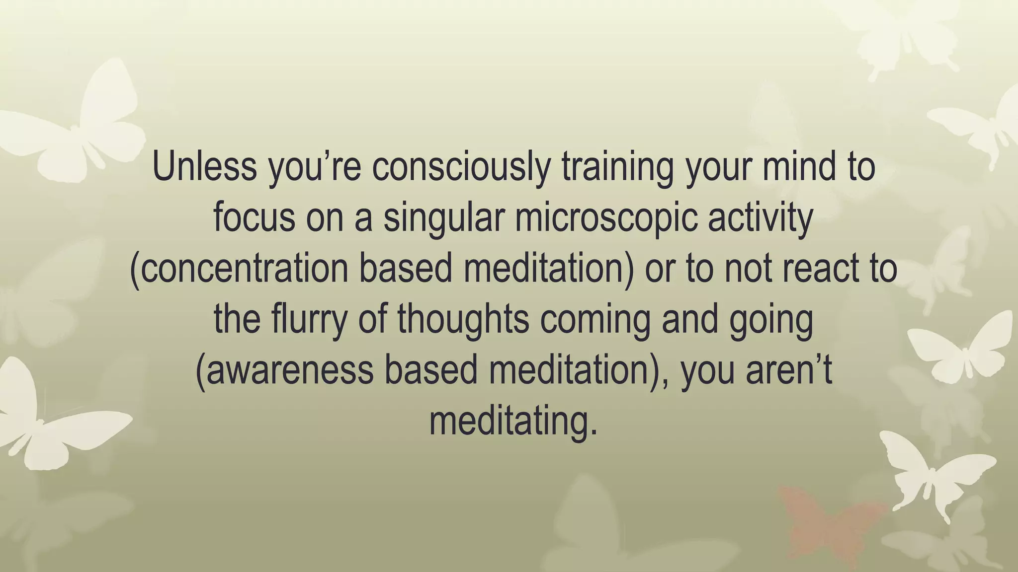 Unless you’re consciously training your mind to
focus on a singular microscopic activity
(concentration based meditation) or to not react to
the flurry of thoughts coming and going
(awareness based meditation), you aren’t
meditating.
 