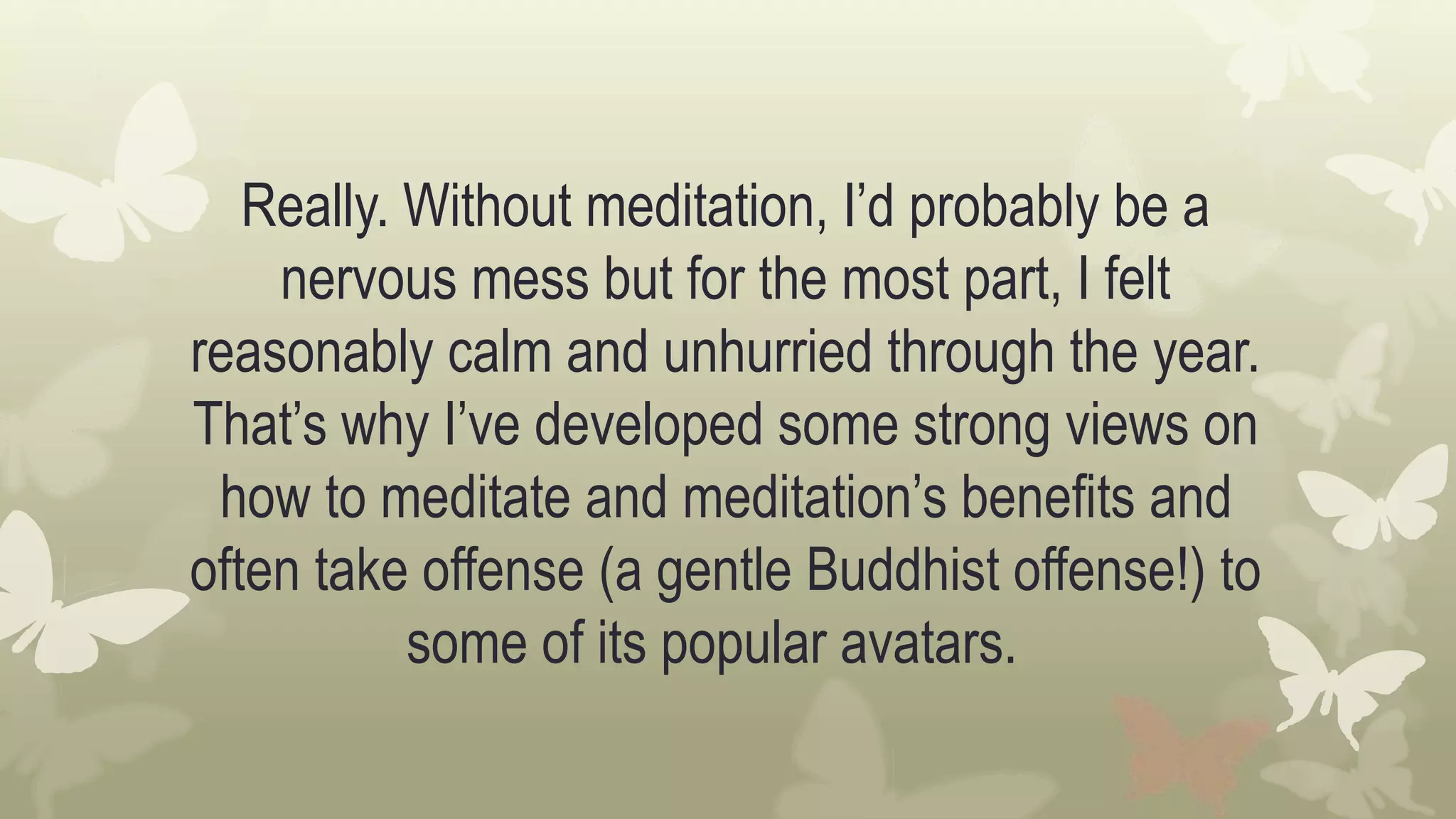 Really. Without meditation, I’d probably be a
nervous mess but for the most part, I felt
reasonably calm and unhurried through the year.
That’s why I’ve developed some strong views on
how to meditate and meditation’s benefits and
often take offense (a gentle Buddhist offense!) to
some of its popular avatars.
 