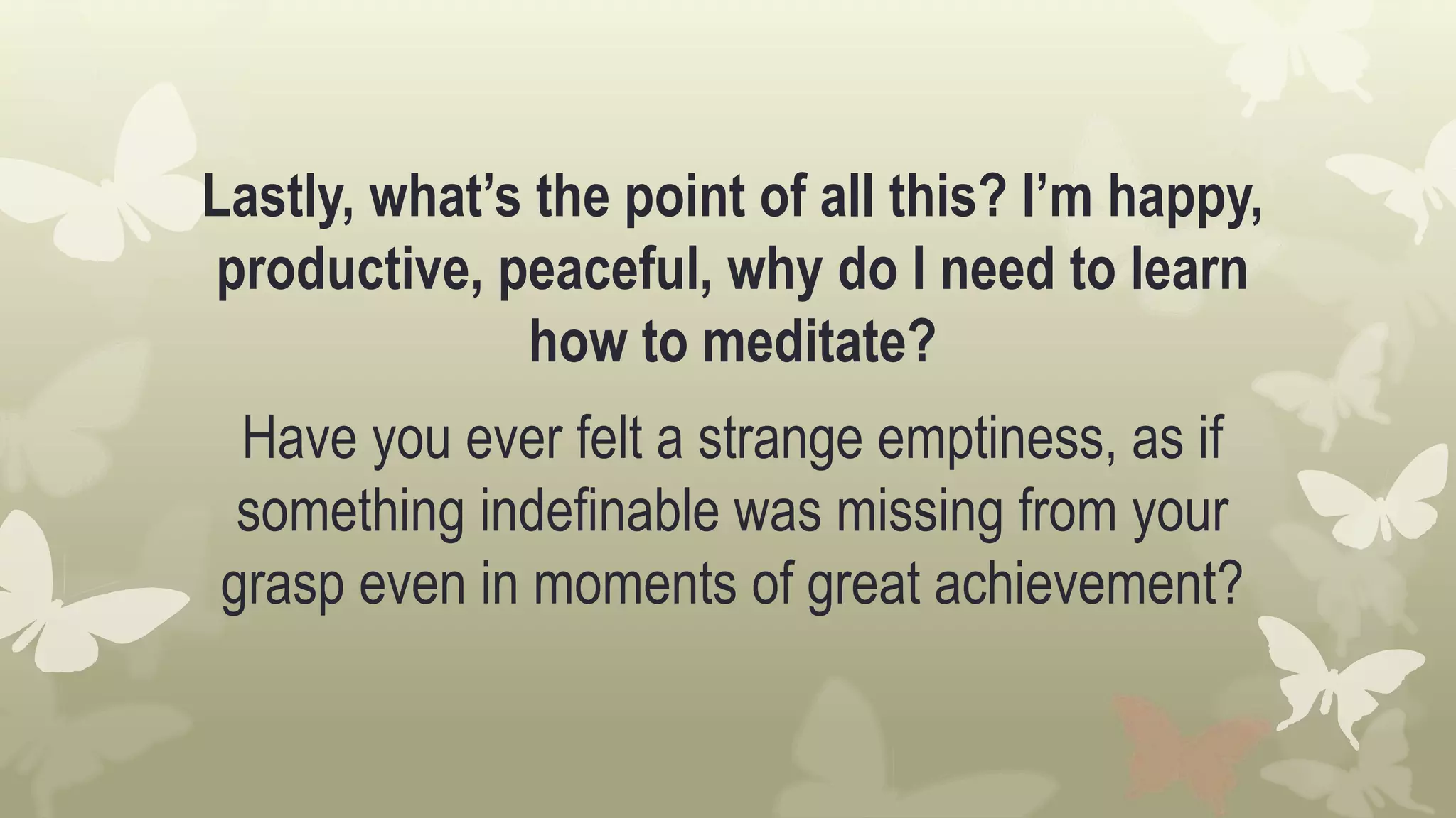Lastly, what’s the point of all this? I’m happy,
productive, peaceful, why do I need to learn
how to meditate?
Have you ever felt a strange emptiness, as if
something indefinable was missing from your
grasp even in moments of great achievement?
 