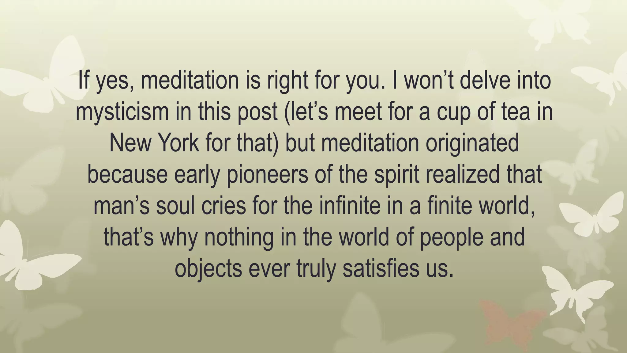 If yes, meditation is right for you. I won’t delve into
mysticism in this post (let’s meet for a cup of tea in
New York for that) but meditation originated
because early pioneers of the spirit realized that
man’s soul cries for the infinite in a finite world,
that’s why nothing in the world of people and
objects ever truly satisfies us.
 