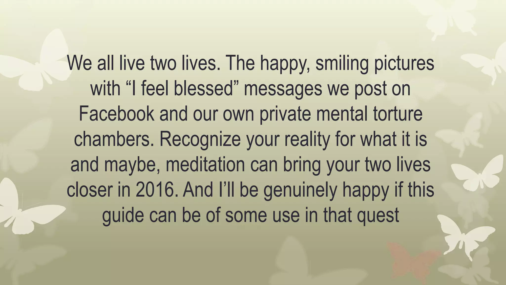 We all live two lives. The happy, smiling pictures
with “I feel blessed” messages we post on
Facebook and our own private mental torture
chambers. Recognize your reality for what it is
and maybe, meditation can bring your two lives
closer in 2016. And I’ll be genuinely happy if this
guide can be of some use in that quest
 