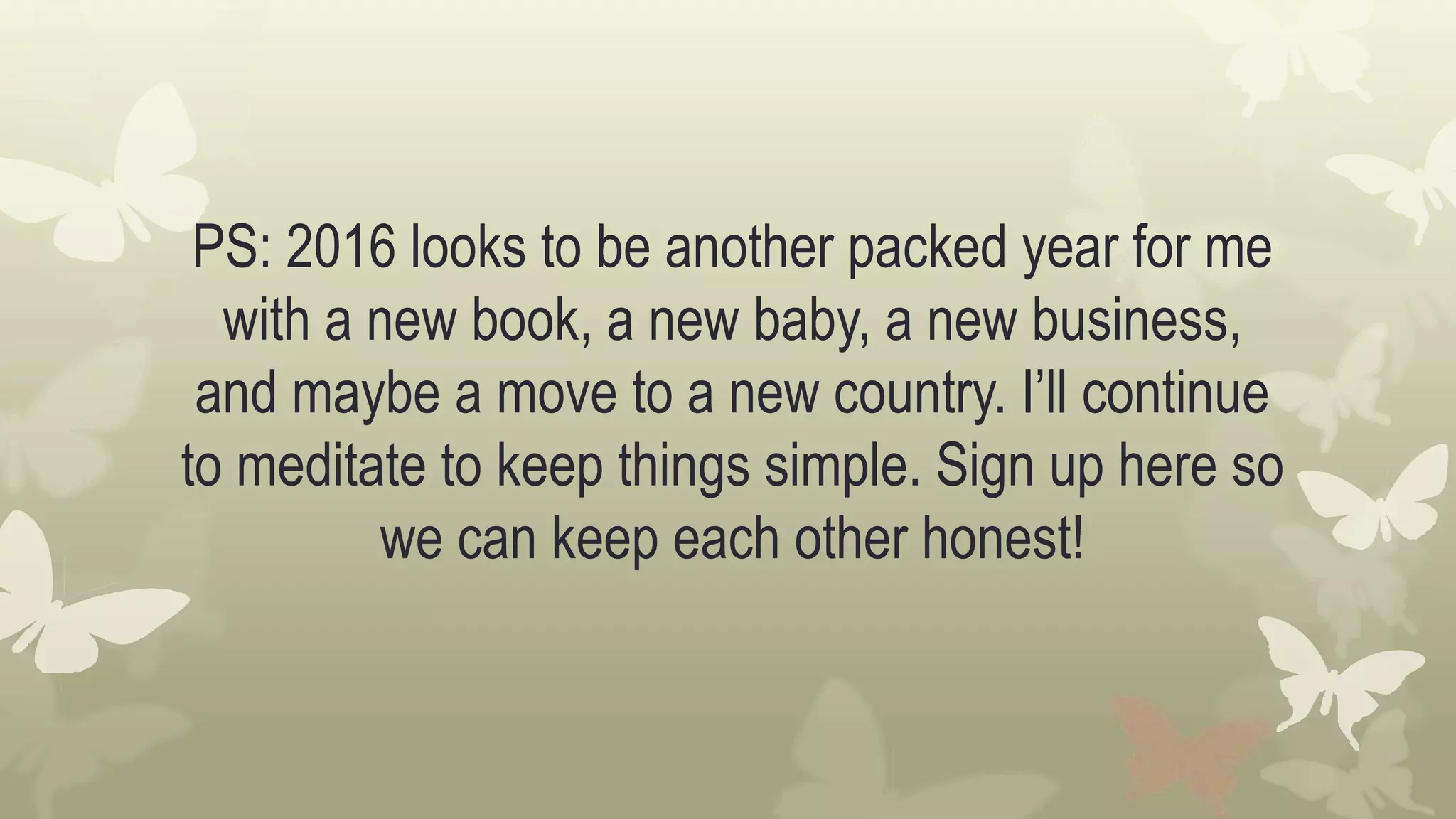PS: 2016 looks to be another packed year for me
with a new book, a new baby, a new business,
and maybe a move to a new country. I’ll continue
to meditate to keep things simple. Sign up here so
we can keep each other honest!
 