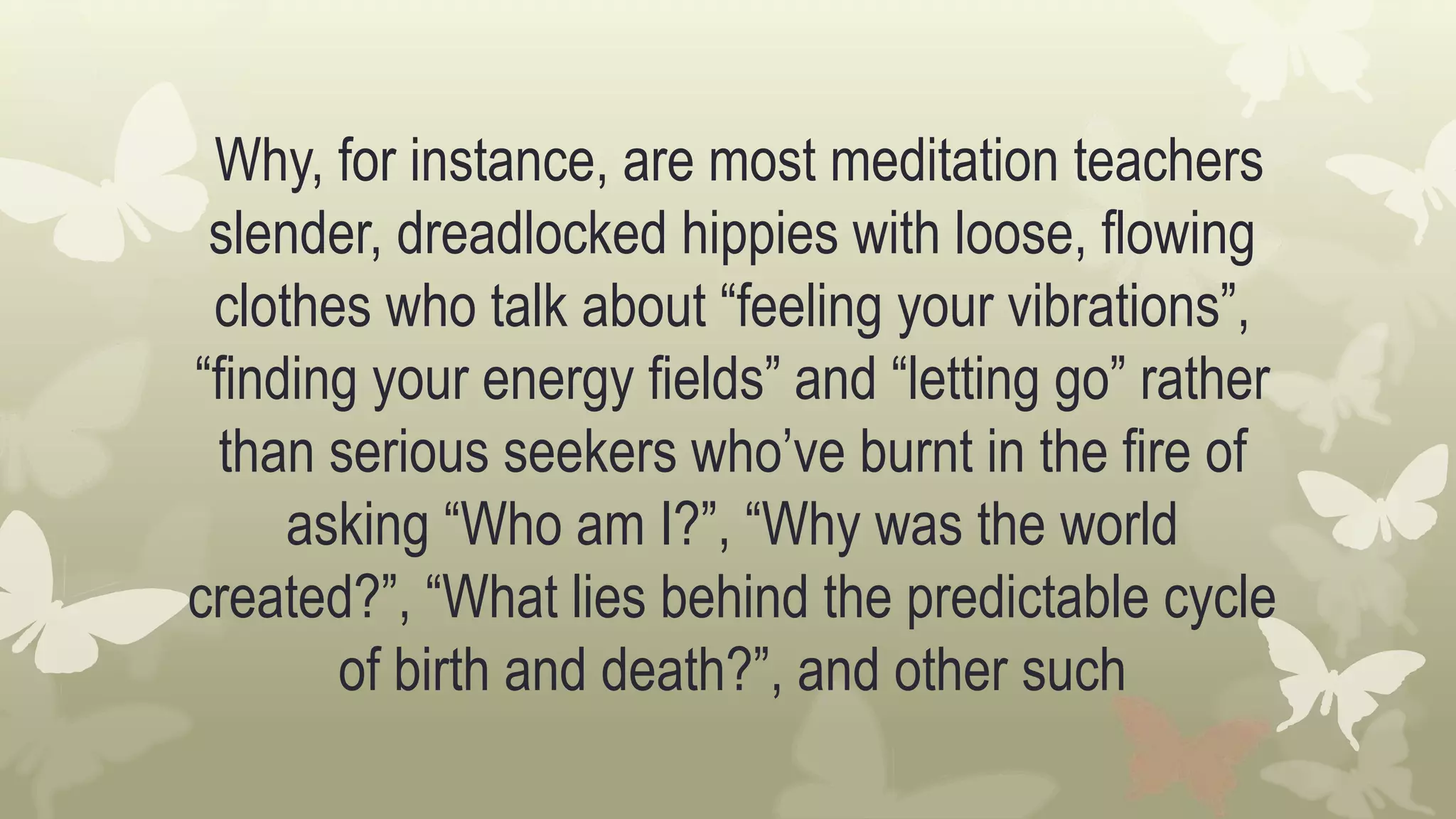 Why, for instance, are most meditation teachers
slender, dreadlocked hippies with loose, flowing
clothes who talk about “feeling your vibrations”,
“finding your energy fields” and “letting go” rather
than serious seekers who’ve burnt in the fire of
asking “Who am I?”, “Why was the world
created?”, “What lies behind the predictable cycle
of birth and death?”, and other such
 