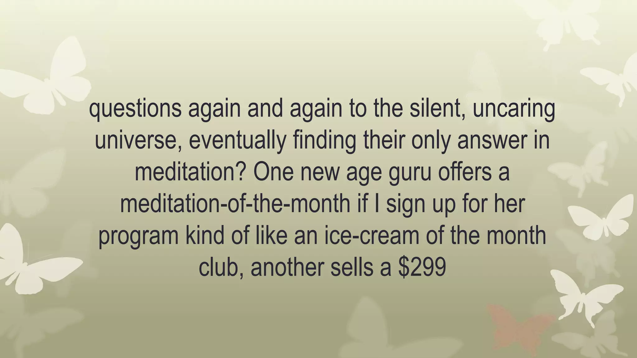 questions again and again to the silent, uncaring
universe, eventually finding their only answer in
meditation? One new age guru offers a
meditation-of-the-month if I sign up for her
program kind of like an ice-cream of the month
club, another sells a $299
 