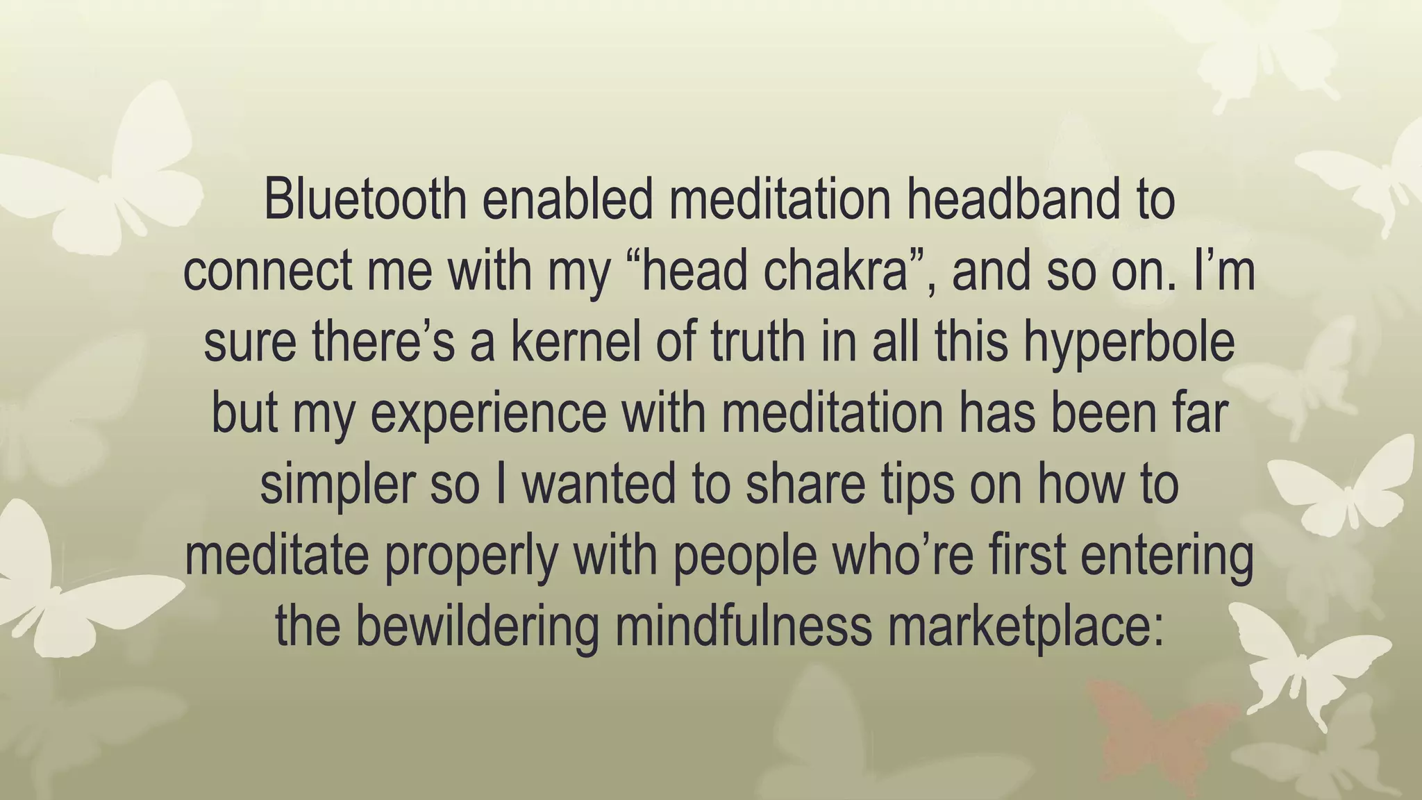 Bluetooth enabled meditation headband to
connect me with my “head chakra”, and so on. I’m
sure there’s a kernel of truth in all this hyperbole
but my experience with meditation has been far
simpler so I wanted to share tips on how to
meditate properly with people who’re first entering
the bewildering mindfulness marketplace:
 
