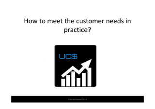How to meet the customer needs in 
practice? 
Ville Vartiainen 2014 
 