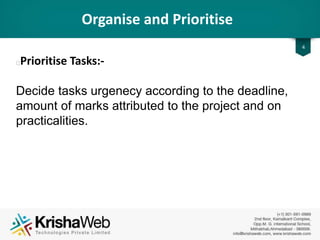 Organise and Prioritise
• Prioritise Tasks :
Decide tasks urgency according to the deadline,
amount of marks attributed to the project and on
practicalities.
4
 