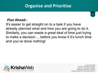 Organise and Prioritise
6
• Plan Ahead :
It’s easier to get straight on to a task if you have
already planned what and how you are going to do it.
Similarly, you can waste a great deal of time just
trying to make a decision ... before you know it it’s
lunch time and you’ve done nothing!
 