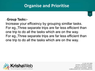 Organise and Prioritise
• Group Tasks :
Increase your efficiency by grouping similar tasks.
For eg., Three separate trips are far less efficient
than one trip to do all the tasks which are on the
way.
7
 