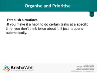 Organise and Prioritise
• Establish a Routine :
If you make it a habit to do certain tasks at a specific
time, you don’t think twice about it, it just happens
automatically.
9
 