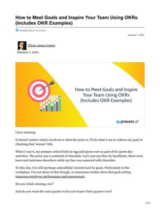 1/11
January 1, 2021
How to Meet Goals and Inspire Your Team Using OKRs
(Includes OKR Examples)
process.st/okr-examples
Thom James Carter
January 1, 2021
I love winning.
It doesn’t matter what’s involved or what the prize is, I’ll do what I can to achieve my goal of
clinching that ‘winner’ title.
When I was 6, my primary school held an egg and spoon race as part of its sports day
activities. The prize was a yardstick of chocolate. Let’s just say that, by lunchtime, there were
tears and tantrums elsewhere while my face was smeared with chocolate.
To this day, I’m still (perhaps unhealthily) incentivized by goals. Particularly in the
workplace. I’m not alone in this though, as numerous studies show that goal-setting
improves employee performance and engagement.
Do you relish winning, too?
And do you want the next quarter to be your team’s best quarter ever?
 