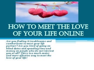 How to Meet the Love
of Your Life Online
Are you finding it troublesome and
cumbersome to meet your life
partner? Are you tired of going on
blind dates and spending time and
money on people who do not interest
you at all? There is a much easier
and more effective way to meet the
love of your life!
 