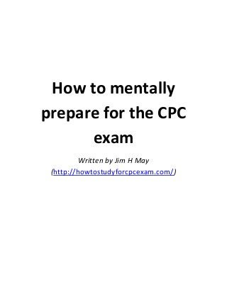 How to mentally
prepare for the CPC
exam
Written by Jim H May
(http://howtostudyforcpcexam.com/)

 