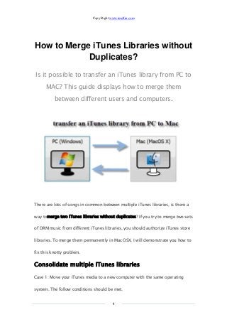 Copy Right www.imelfin.com
1
How to Merge iTunes Libraries without
Duplicates?
Is it possible to transfer an iTunes library from PC to
MAC? This guide displays how to merge them
between different users and computers.
There are lots of songs in common between multiple iTunes libraries, is there a
way tomerge two iTunes libraries without duplicates? If you try to merge two sets
of DRM music from different iTunes libraries, you should authorize iTunes store
libraries. To merge them permanently in Mac OSX, I will demonstrate you how to
fix this knotty problem.
Consolidate multiple iTunes libraries
Case 1: Move your iTunes media to a new computer with the same operating
system. The follow conditions should be met.
 