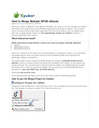 How to Merge Multiple EPUB eBooks
Posted by Ada Wang on 4/27/2014 6:54:46 PM.
There are a bulk of eBooks in the tablet or eReader. As usual, we try to manage our eBooks
collections and classify them into different categories by themes or authors. If you would
like to combine these serial fiction segments from the same author, how to merge these
files into a single eBook? There is a free EpubMerge plugin for Calibre to help us
combine Epub files with Calibre.
What should we need?
What should we need before I show you how to merge multiple eBooks?
 Calibre
 EpubMerge Plugins
 EPUB DRM Removal
There is no need to worry about how to be proficient in conducting Calibre. You just follow
this guide step by step. And make sure you have installed Calibre and imported the
destination eBooks successfully.
This plugin offers users create new EPUB eBooks by merging unDRMed EPUB format
eBooks. Firstly, we should import the Epub format eBooks into Calibre. If the eBooks are
another format, let's convert them to Epub format by Calibre. The DRMed eBooks couldn't
be loaded into it. How to remedy this defect? It's so easy to use an EPUB DRM Removal
shareware to decrypt DRM from all EPUB eBooks.
Download this tool for free:
If all required tools are ready, let's try to test the function of EpubMerge plugin.
How to use the Merger Plugin for Calibre
1Configure Plugins for Calibre
Navigate to the "Prefernces" in the tools bar menu. Tap a triangle icon next to it and choose
the "Get plugins to enhance calibre" from the drop down list.
 