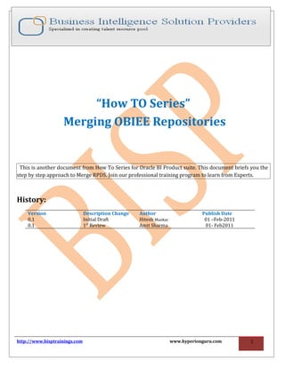 “How TO Series”
                   Merging OBIEE Repositories


 This is another document from How To Series for Oracle BI Product suite. This document briefs you the
step by step approach to Merge RPDS. Join our professional training program to learn from Experts.



History:
    Version                    Description Change   Author                      Publish Date
    0.1                        Initial Draft        Hitesh Mankar                01 –Feb-2011
    0.1                        1st Review           Amit Sharma                  01- Feb2011




http://www.bisptrainings.com                                        www.hyperionguru.com        1
 