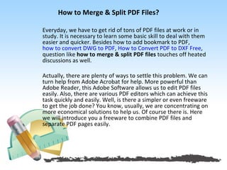 How to Merge & Split PDF Files?

Everyday, we have to get rid of tons of PDF files at work or in
study. It is necessary to learn some basic skill to deal with them
easier and quicker. Besides how to add bookmark to PDF,
how to convert DWG to PDF, How to Convert PDF to DXF Free,
question like how to merge & split PDF files touches off heated
discussions as well.

Actually, there are plenty of ways to settle this problem. We can
turn help from Adobe Acrobat for help. More powerful than
Adobe Reader, this Adobe Software allows us to edit PDF files
easily. Also, there are various PDF editors which can achieve this
task quickly and easily. Well, is there a simpler or even freeware
to get the job done? You know, usually, we are concentrating on
more economical solutions to help us. Of course there is. Here
we will introduce you a freeware to combine PDF files and
separate PDF pages easily.
 