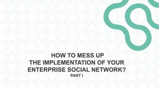 HOW TO MESS UP
THE IMPLEMENTATION OF YOUR
ENTERPRISE SOCIAL NETWORK?
PART I
 