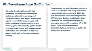 The engine on the mainframe was diﬃcult to
scale at short notice with rising transaction
costs and dwindling mainframe SMEs. We
built a distributed event driven engine with
.NET core and Steeltoe on PAS using Linux
stem cells. We overcame challenges by
leveraging domain driven design, XP, & 15
factors cloud native development.
We realized strong performance SLAs with
blue-green deployments.
We had a decades old monolith that
processed 3rd party data was complex,
lacked operational transparency and
creaking under its own weight. Adding new
reports required elaborate analysis and
heavy regression testing resulting in long
delivery cycles. We made the system ﬂexible
in a cloud environment with an event-driven
architecture that allowed us to add new
reports easily with enhanced operational
visibility.
We Transformed and So Can You!
 