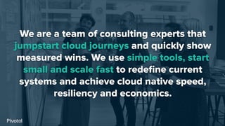 We are a team of consulting experts that
jumpstart cloud journeys and quickly show
measured wins. We use simple tools, start
small and scale fast to redeﬁne current
systems and achieve cloud native speed,
resiliency and economics.
 