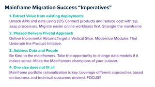 Mainframe Migration Success “Imperatives”
2. Phased Delivery Pivotal Approach
Deliver Incremental Returns.Target a Vertical Slice. Modernize Modules That
Underpin the Product Initiative.
1. Extract Value from existing deployments
Unlock APIs and data using zOS Connect products and reduce cost with zip,
zaap processors. Migrate easier online workloads ﬁrst. Strangle the mainframe
3. Address Data and People
Be Kind to the mainframers. Take the opportunity to change data models if it
makes sense. Make the Mainframers champions of your cutover.
4. One size does not ﬁt all
Mainframe portfolio rationalization is key. Leverage diﬀerent approaches based
on business and technical outcomes desired. FOCUS!!
 