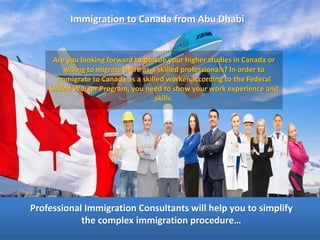 Immigration to Canada from Abu Dhabi
Are you looking forward to pursue your higher studies in Canada or
willing to migrate there as a skilled professionals? In order to
immigrate to Canada as a skilled worker according to the Federal
Skilled Worker Program, you need to show your work experience and
skills.
Professional Immigration Consultants will help you to simplify
the complex immigration procedure…
 