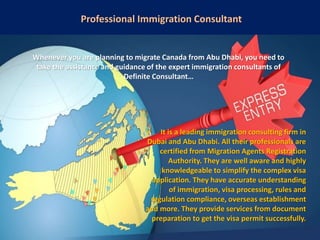 Professional Immigration Consultant
Whenever you are planning to migrate Canada from Abu Dhabi, you need to
take the assistance and guidance of the expert immigration consultants of
Definite Consultant…
It is a leading immigration consulting firm in
Dubai and Abu Dhabi. All their professionals are
certified from Migration Agents Registration
Authority. They are well aware and highly
knowledgeable to simplify the complex visa
application. They have accurate understanding
of immigration, visa processing, rules and
regulation compliance, overseas establishment
and more. They provide services from document
preparation to get the visa permit successfully.
 