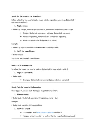 Step 2: Tag the Image for the Repository
Before uploading, you need to tag the image with the repository name (e.g., Docker Hub
username/repository).
1. Tag the image:
# docker tag <image_name>:<tag> <dockerhub_username>/<repository_name>:<tag>
 Replace <dockerhub_username> with your Docker Hub username.
 Replace <repository_name> with the name of the repository.
 Replace <tag> with the desired tag (e.g., latest).
Example:
# docker tag my-custom-image:latest karthidkk123/my-repo:latest
2. Verify the tagged image:
# docker images
You should see the newly tagged image.
Step 3: Log in to Docker Hub
To upload the image, you need to log in to Docker Hub (or your private registry).
1. Log in to Docker Hub:
# docker login
 Enter your Docker Hub username and password when prompted.
Step 4: Push the Image to the Repository
Once logged in, you can push the tagged image to the repository.
1. Push the image:
# docker push <dockerhub_username>/<repository_name>:<tag>
Example:
# docker push karthidkk123/my-repo:latest
2. Verify the upload:
 Go to Docker Hub (https://hub.docker.com/) and log in.
 Navigate to your repository to confirm that the image has been uploaded.
 