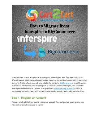 Interspire used to be a very popular shopping cart several years ago. This platform included
different feature, which gave wide opportunities for online stores. Now Interspire is not supported
anymore . That is why users seek for a solution to migrate to. BigCommerce is one of the best
alternatives. Furthermore, this shopping cart is a hosted version of Interspire, and it provides
even higher level of service. Decided to migrate from Interspire to BigCommerce? Read a
step-by-step instruction and perform data transfer easily, securely and quickly with Cart2Cart.

Step 1. Register an Account
To work with Cart2Cart you need to register an account. As an alternative, you may use your
Facebook or Google accounts to sign in.

 
