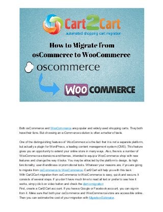 Both osCommerce and WooCommerce are popular and widely used shopping carts. They both
have their fans. But choosing an e-Commerce solution is often a matter of taste.
One of the distinguishing features of WooCommerce is the fact that it is not a separate platform,
but actually a plugin for WordPress, a leading content management system (CMS). This feature
gives you an opportunity to extend your online store in many ways. Also, there is a number of
WooCommerce extensions and themes, intended to equip a WooCommerce shop with new
features and change the way it looks. You may be attracted by the platform’s design, its high
functionality, user-friendliness or promotional tools. Whatever your reasons are, if you are going
to migrate from osCommerce to WooCommerce, Cart2Cart will help you with this task.
With Cart2Cart migration from osCommerce to WooCommerce is easy, quick and secure. It
consists of several steps. If you don't have much time to read all text or prefer to see how it
works, simpy click on video button and check the demo migration
First, create a Cart2Cart account. If you have a Google or Facebook account, you can sign in
from it. Make sure that both your osCommerce and WooCommerce store are accessible online.
Then you can estimate the cost of your migration with Migration Estimator.

 