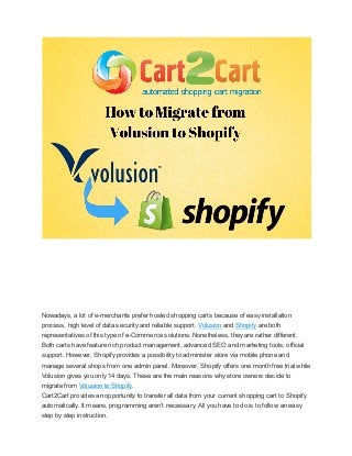 Nowadays, a lot of e-merchants prefer hosted shopping carts because of easy installation
process, high level of data security and reliable support. Volusion and Shopify are both
representatives of this type of e-Commerce solutions. Nonetheless, they are rather different.
Both carts have feature rich product management, advanced SEO and marketing tools, official
support. However, Shopify provides a possibility to administer store via mobile phone and
manage several shops from one admin panel. Moreover, Shopify offers one month free trial while
Volusion gives you only 14 days. These are the main reasons why store owners decide to
migrate from Volusion to Shopify.
Cart2Cart provides an opportunity to transfer all data from your current shopping cart to Shopify
automatically. It means, programming aren’t necessary. All you have to do is to follow an easy
step by step instruction.

 