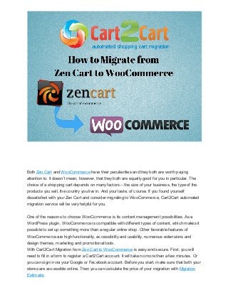 Both Zen Cart and WooCommerce have their peculiarities and they both are worth paying
attention to. It doesn’t mean, however, that they both are equally good for you in particular. The
choice of a shopping cart depends on many factors – the size of your business, the type of the
products you sell, the country you live in. And your taste, of course. If you found yourself
dissatisfied with your Zen Cart and consider migrating to WooCommerce, Cart2Cart automated
migration service will be very helpful for you.
One of the reasons to choose WooCommerce is its content management possibilities. As a
WordPress plugin, WooCommerce is compatible with different types of content, which makes it
possible to set up something more than a regular online shop. Other favorable features of
WooCommerce are high functionality, accessibility and usability, numerous extensions and
design themes, marketing and promotional tools.
With Cart2Cart Migration from Zen Cart to WooCommerce is easy and secure. First, you will
need to fill in a form to register a Cart2Cart account. It will take no more than a few minutes. Or
you can sign in via your Google or Facebook account. Before you start, make sure that both your
stores are accessible online. Then you can calculate the price of your migration with Migration
Estimator.

 