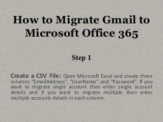 How to Migrate Gmail to 
Microsoft Office 365 
Step 1 
Create a CSV File: Open Microsoft Excel and create three 
columns “EmailAddress”, “UserName” and “Password”. If you 
want to migrate single account then enter single account 
details and if you want to migrate multiple then enter 
multiple accounts details in each column. 
 