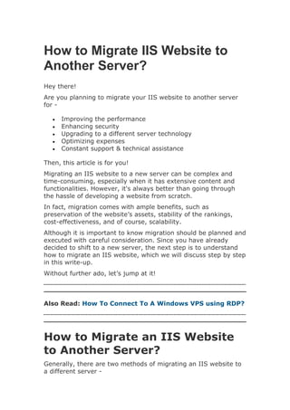How to Migrate IIS Website to
Another Server?
Hey there!
Are you planning to migrate your IIS website to another server
for -
 Improving the performance
 Enhancing security
 Upgrading to a different server technology
 Optimizing expenses
 Constant support & technical assistance
Then, this article is for you!
Migrating an IIS website to a new server can be complex and
time-consuming, especially when it has extensive content and
functionalities. However, it's always better than going through
the hassle of developing a website from scratch.
In fact, migration comes with ample benefits, such as
preservation of the website’s assets, stability of the rankings,
cost-effectiveness, and of course, scalability.
Although it is important to know migration should be planned and
executed with careful consideration. Since you have already
decided to shift to a new server, the next step is to understand
how to migrate an IIS website, which we will discuss step by step
in this write-up.
Without further ado, let’s jump at it!
Also Read: How To Connect To A Windows VPS using RDP?
How to Migrate an IIS Website
to Another Server?
Generally, there are two methods of migrating an IIS website to
a different server -
 