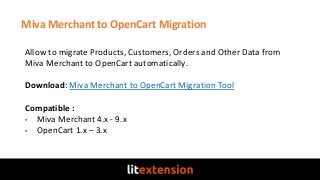 Miva Merchant to OpenCart Migration
Allow to migrate Products, Customers, Orders and Other Data from
Miva Merchant to OpenCart automatically.
Download: Miva Merchant to OpenCart Migration Tool
Compatible :
• Miva Merchant 4.x - 9.x
• OpenCart 1.x – 3.x
 