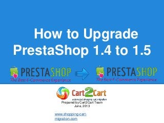How to Upgrade
PrestaShop 1.4 to 1.5
Prepared by Cart2Cart Team
June, 2013
www.shopping-cart-
migration.com
 