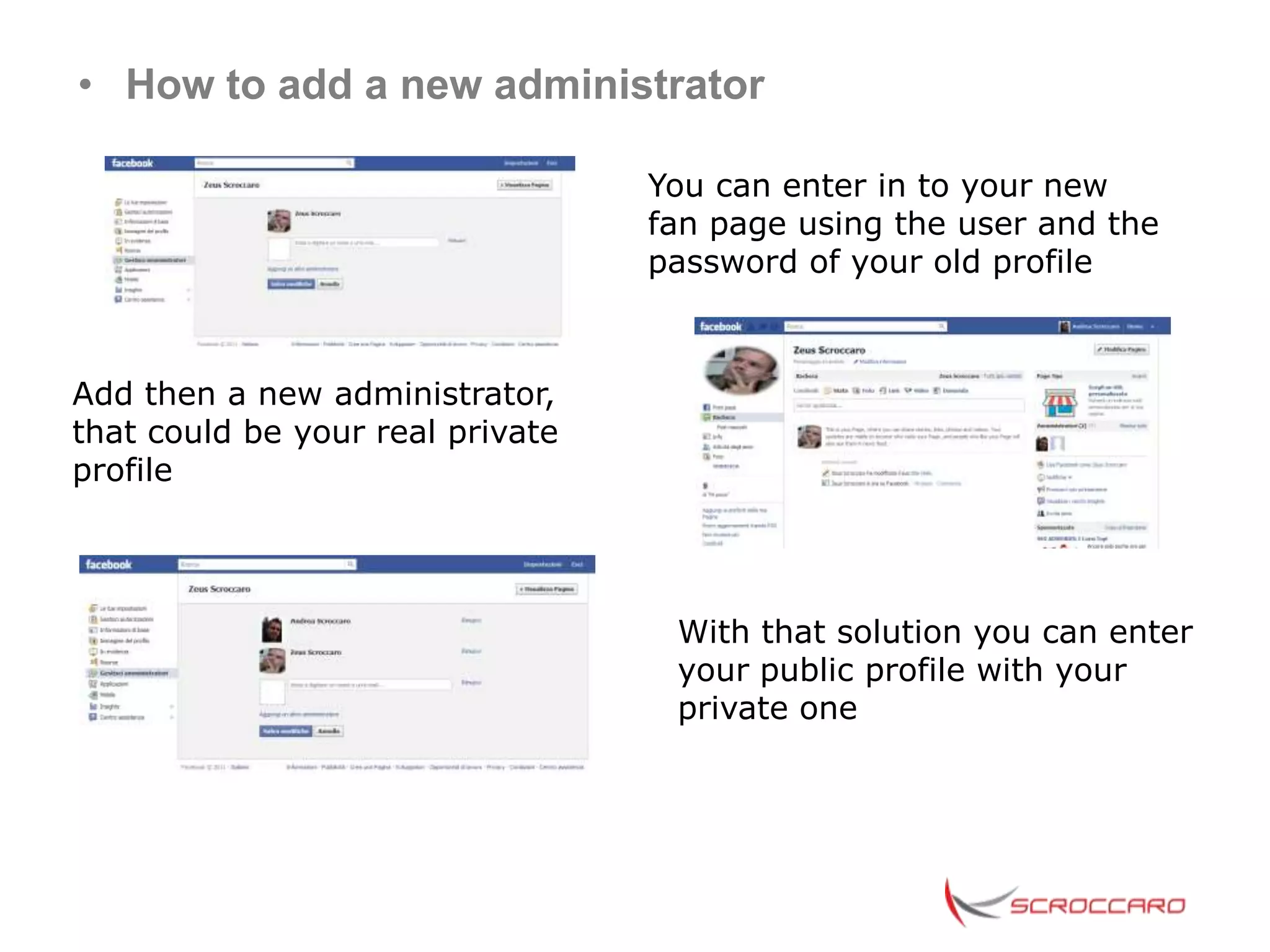 • How to add a new administrator

                                  You can enter in to your new
                                  fan page using the user and the
                                  password of your old profile



Add then a new administrator,
that could be your real private
profile




                                   With that solution you can enter
                                   your public profile with your
                                   private one
 