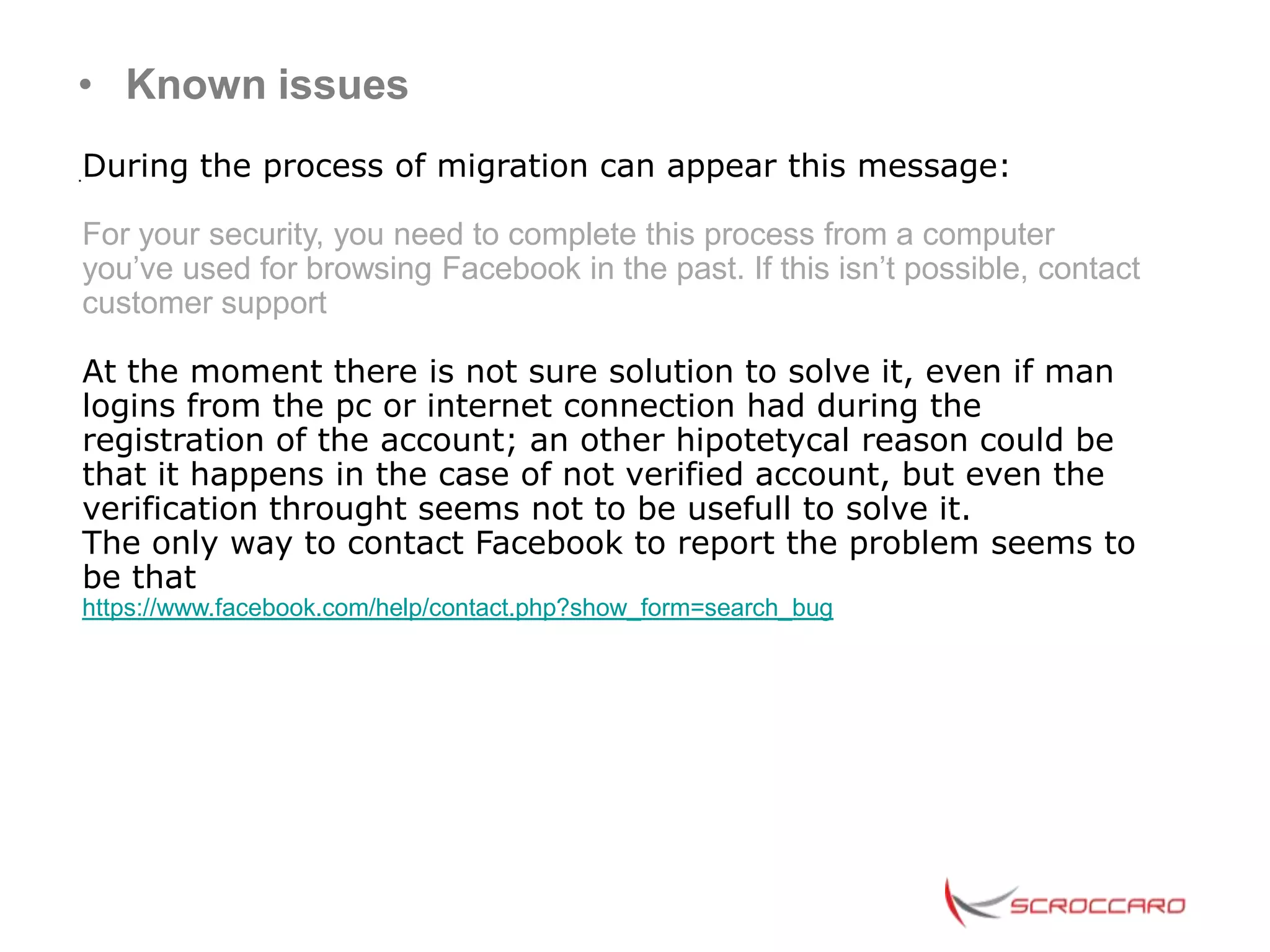 • Known issues
During the process of migration can appear this message:
.


For your security, you need to complete this process from a computer
you’ve used for browsing Facebook in the past. If this isn’t possible, contact
customer support

At the moment there is not sure solution to solve it, even if man
logins from the pc or internet connection had during the
registration of the account; an other hipotetycal reason could be
that it happens in the case of not verified account, but even the
verification throught seems not to be usefull to solve it.
The only way to contact Facebook to report the problem seems to
be that
https://www.facebook.com/help/contact.php?show_form=search_bug
 