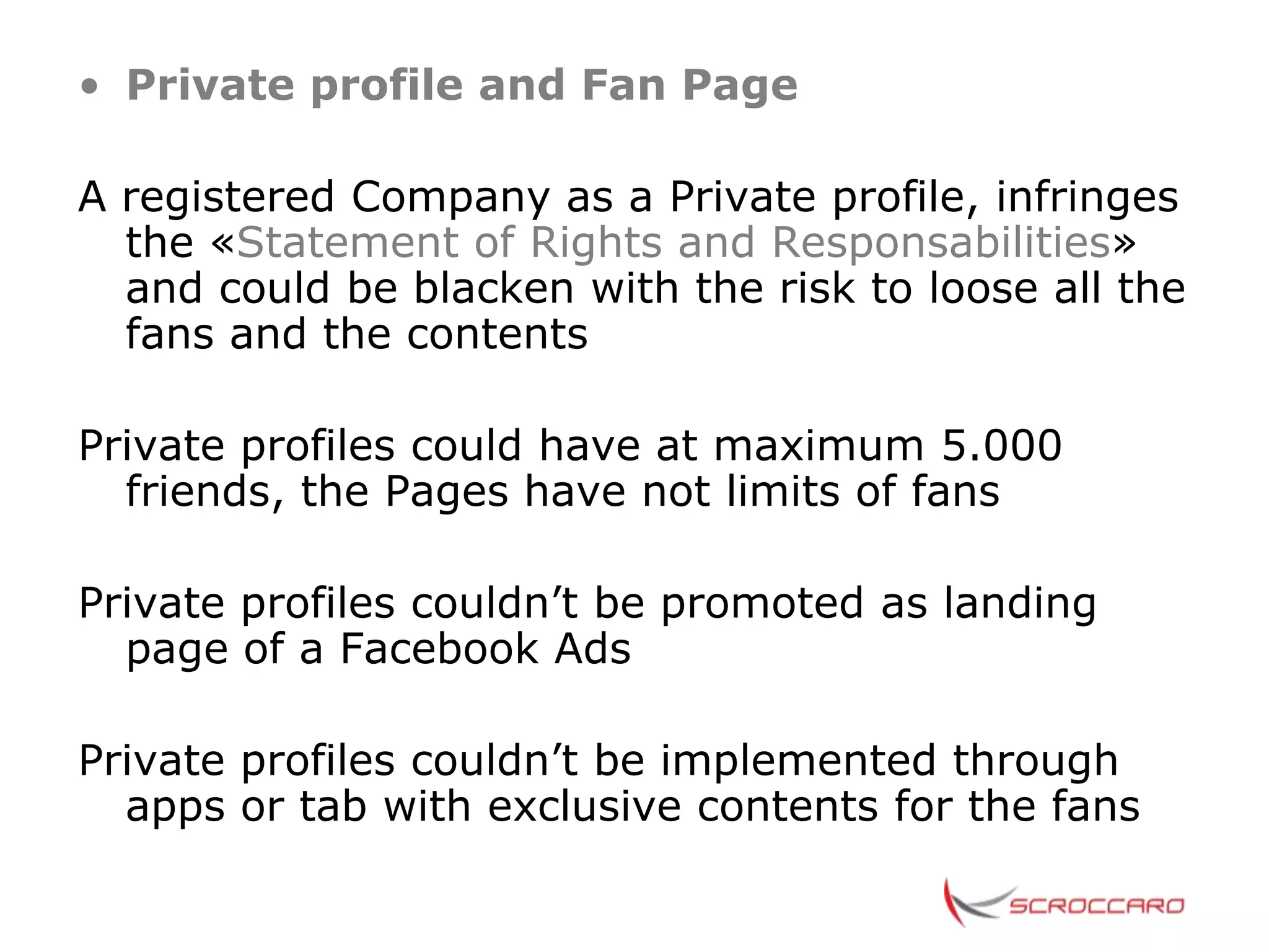 • Private profile and Fan Page

A registered Company as a Private profile, infringes
  the «Statement of Rights and Responsabilities»
  and could be blacken with the risk to loose all the
  fans and the contents

Private profiles could have at maximum 5.000
  friends, the Pages have not limits of fans

Private profiles couldn’t be promoted as landing
  page of a Facebook Ads

Private profiles couldn’t be implemented through
  apps or tab with exclusive contents for the fans
 