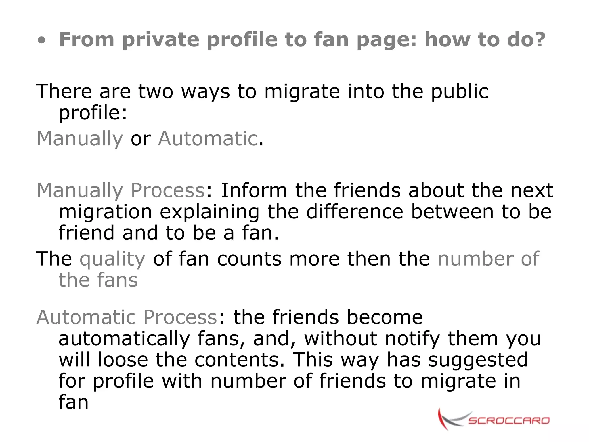 • From private profile to fan page: how to do?

There are two ways to migrate into the public
  profile:
Manually or Automatic.

Manually Process: Inform the friends about the next
  migration explaining the difference between to be
  friend and to be a fan.
The quality of fan counts more then the number of
  the fans
Automatic Process: the friends become
  automatically fans, and, without notify them you
  will loose the contents. This way has suggested
  for profile with number of friends to migrate in
  fan
 