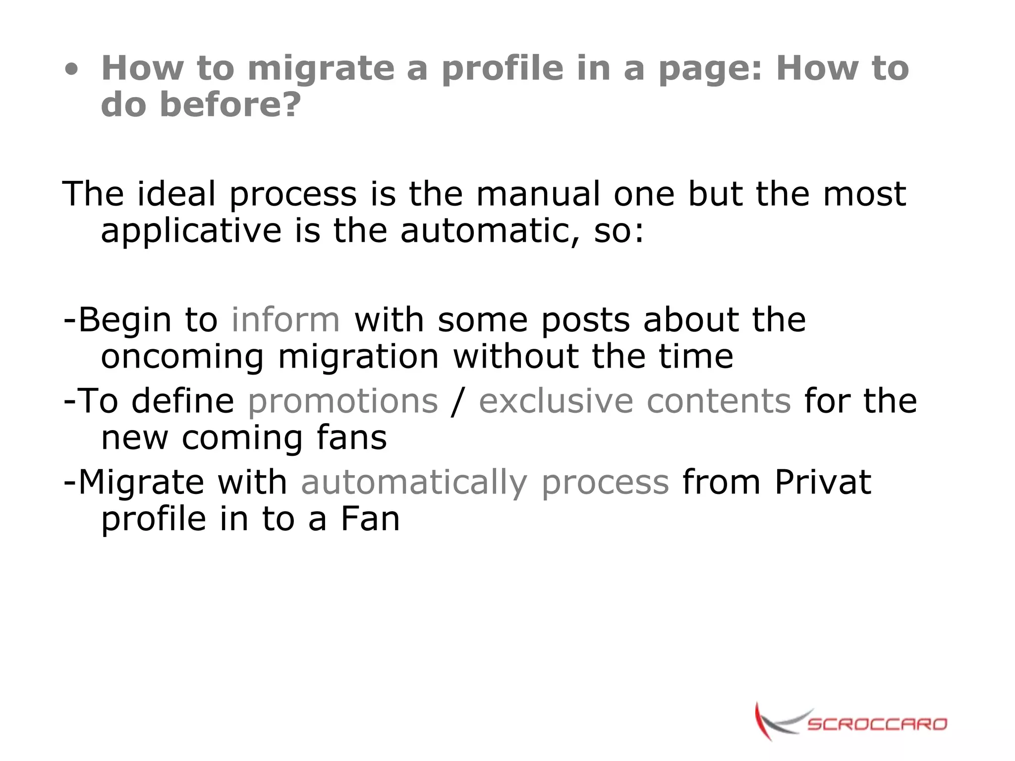 • How to migrate a profile in a page: How to
  do before?

The ideal process is the manual one but the most
  applicative is the automatic, so:

-Begin to inform with some posts about the
  oncoming migration without the time
-To define promotions / exclusive contents for the
  new coming fans
-Migrate with automatically process from Privat
  profile in to a Fan
 