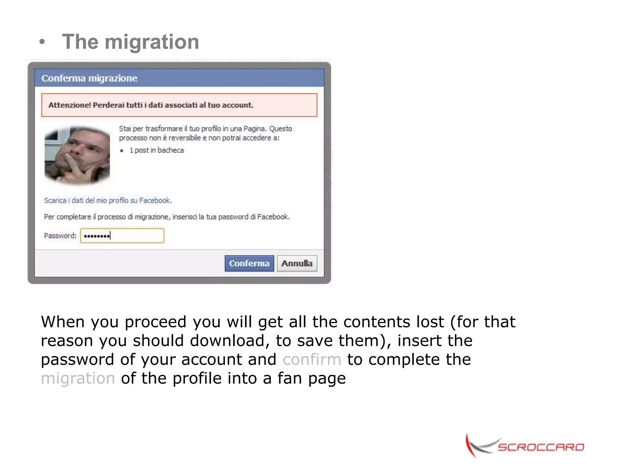 • The migration




When you proceed you will get all the contents lost (for that
reason you should download, to save them), insert the
password of your account and confirm to complete the
migration of the profile into a fan page
 