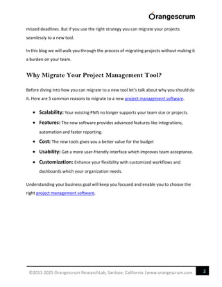 2
©2011-2025 Orangescrum ResearchLab, SanJose, California |www.orangescrum.com
missed deadlines. But if you use the right strategy you can migrate your projects
seamlessly to a new tool.
In this blog we will walk you through the process of migrating projects without making it
a burden on your team.
Why Migrate Your Project Management Tool?
Before diving into how you can migrate to a new tool let’s talk about why you should do
it. Here are 5 common reasons to migrate to a new project management software.
 Scalability: Your existing PMS no longer supports your team size or projects.
 Features: The new software provides advanced features like integrations,
automation and faster reporting.
 Cost: The new tools gives you a better value for the budget
 Usability: Get a more user-friendly interface which improves team acceptance.
 Customization: Enhance your flexibility with customized workflows and
dashboards which your organization needs.
Understanding your business goal will keep you focused and enable you to choose the
right project management software.
 